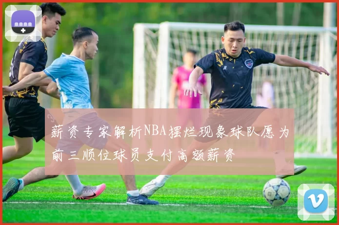 薪资专家解析NBA摆烂现象球队愿为前三顺位球员支付高额薪资