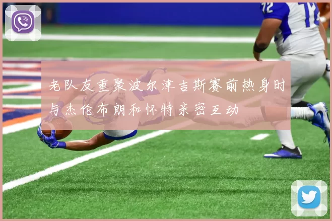 老队友重聚波尔津吉斯赛前热身时与杰伦布朗和怀特亲密互动