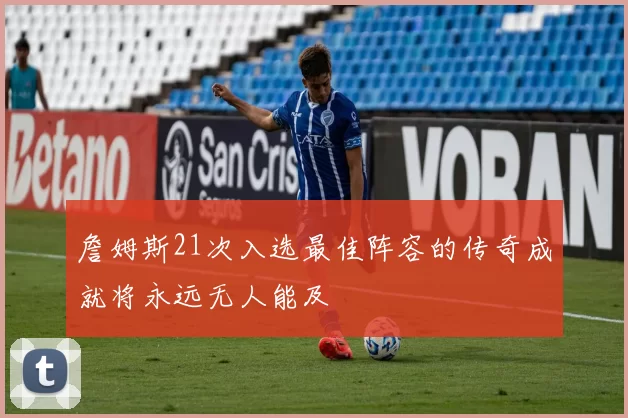 詹姆斯21次入选最佳阵容的传奇成就将永远无人能及