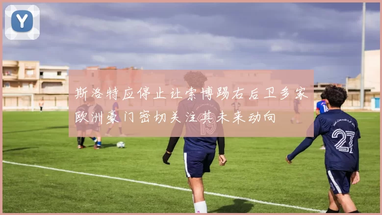 斯洛特应停止让索博踢右后卫多家欧洲豪门密切关注其未来动向
