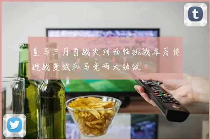 皇马三月首战失利面临挑战本月将迎战曼城和马竞两大劲敌