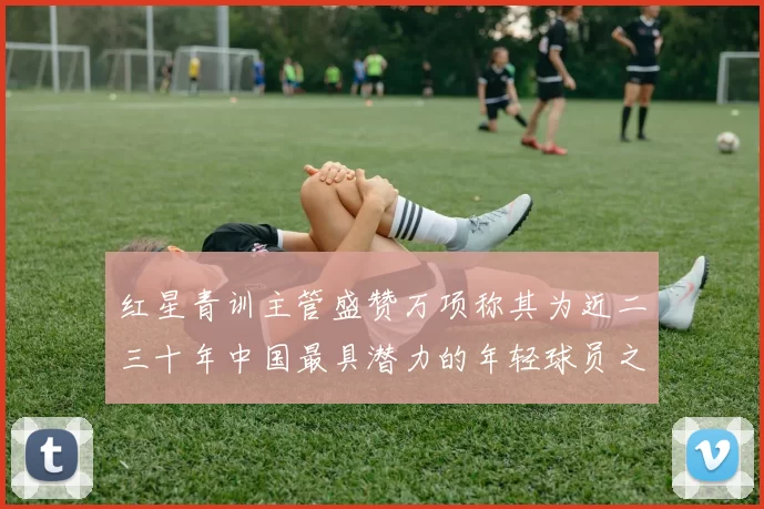 红星青训主管盛赞万项称其为近二三十年中国最具潜力的年轻球员之一