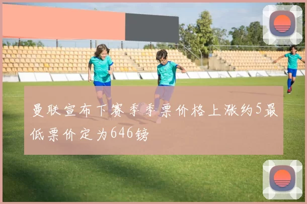 曼联宣布下赛季季票价格上涨约5最低票价定为646镑