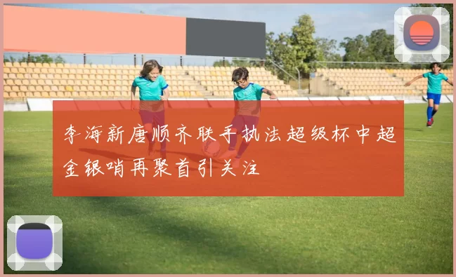 李海新唐顺齐联手执法超级杯中超金银哨再聚首引关注
