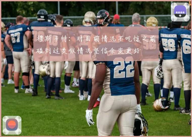 穆斯卡特：对目前情况不吃惊之前碰到过类似情况坚信会变更好