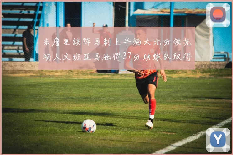 东詹里缺阵马刺上半场大比分领先湖人文班亚马独得37分助球队取得优势