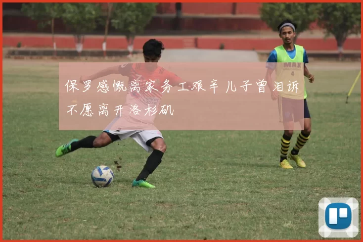 保罗感慨离家务工艰辛儿子曾泪诉不愿离开洛杉矶