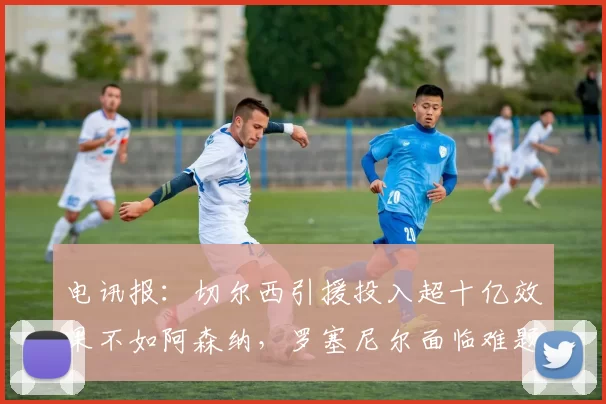 电讯报：切尔西引援投入超十亿效果不如阿森纳，罗塞尼尔面临难题