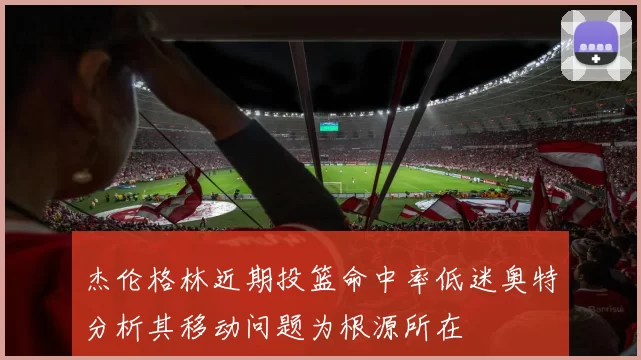 杰伦格林近期投篮命中率低迷奥特分析其移动问题为根源所在