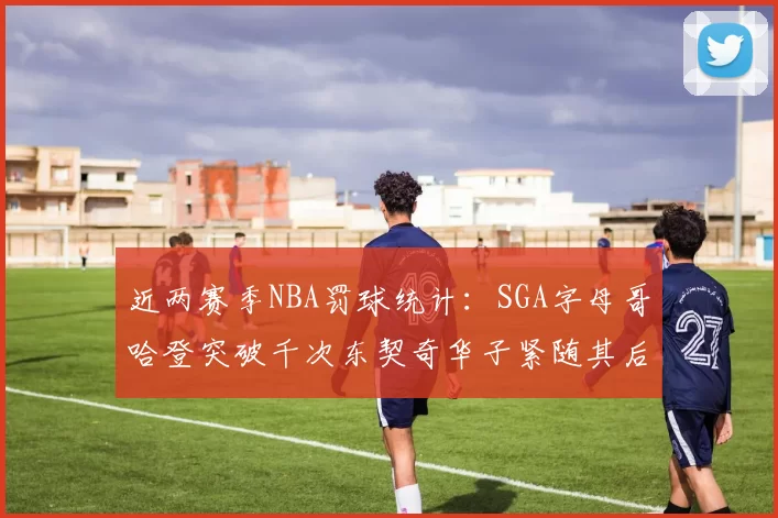 近两赛季NBA罚球统计：SGA字母哥哈登突破千次东契奇华子紧随其后