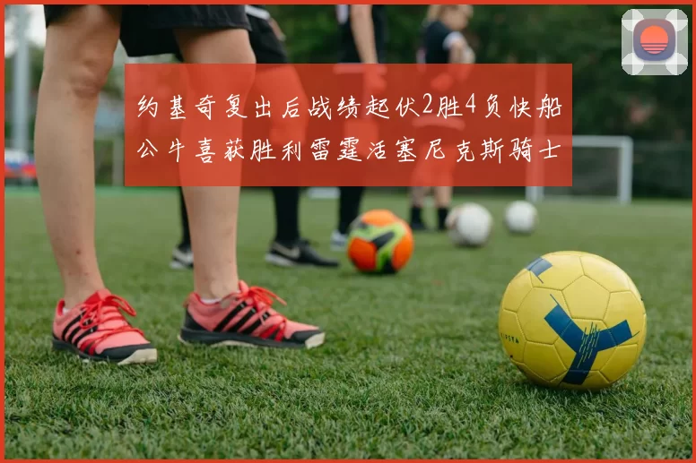 约基奇复出后战绩起伏2胜4负快船公牛喜获胜利雷霆活塞尼克斯骑士接连失利