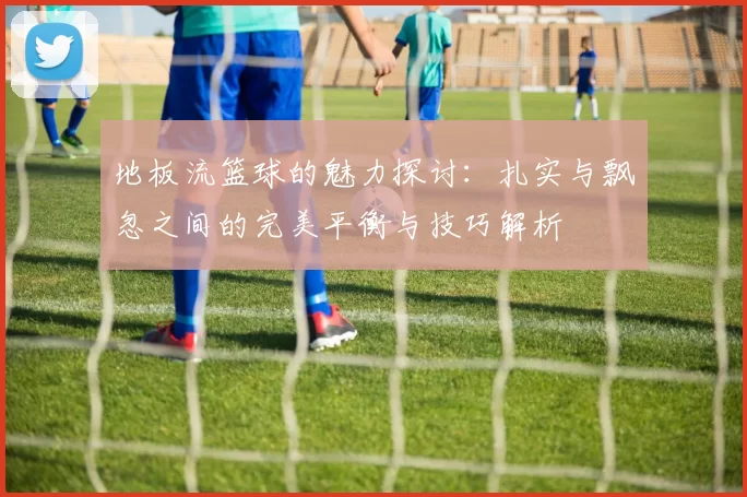 地板流篮球的魅力探讨：扎实与飘忽之间的完美平衡与技巧解析