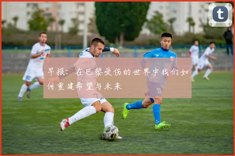 早报：在巴黎受伤的世界中我们如何重建希望与未来