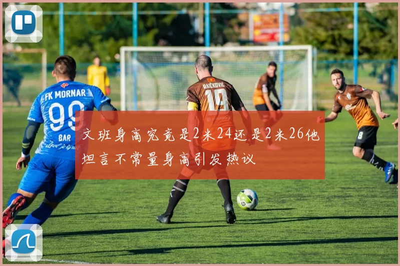 文班身高究竟是2米24还是2米26他坦言不常量身高引发热议