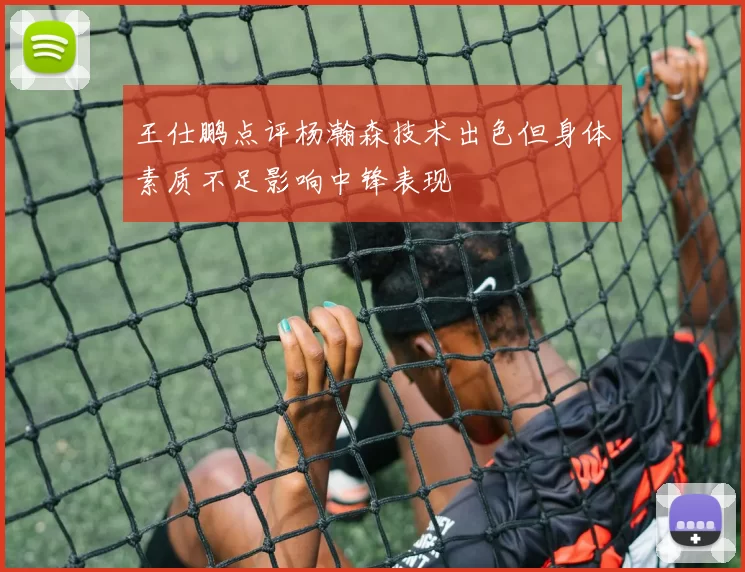王仕鹏点评杨瀚森技术出色但身体素质不足影响中锋表现