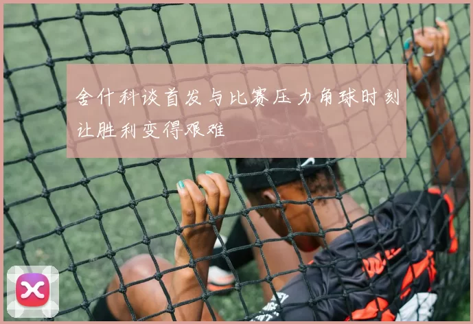 舍什科谈首发与比赛压力角球时刻让胜利变得艰难