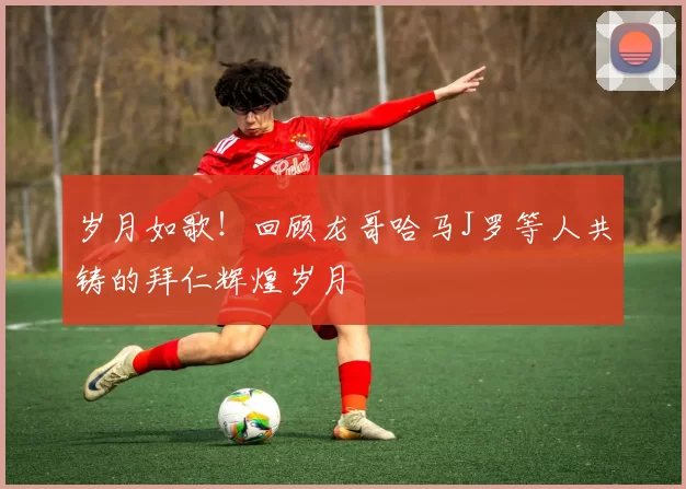 岁月如歌！回顾龙哥哈马J罗等人共铸的拜仁辉煌岁月