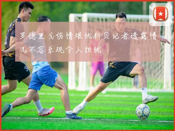 罗德里戈伤情堪忧科贝记者透露情况不容乐观令人担忧