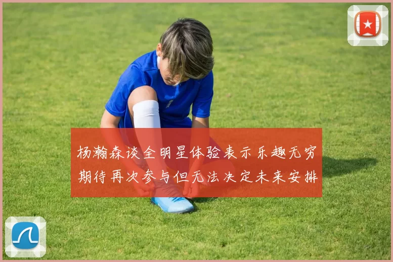 杨瀚森谈全明星体验表示乐趣无穷期待再次参与但无法决定未来安排
