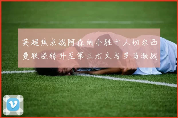 英超焦点战阿森纳小胜十人切尔西曼联逆转升至第三尤文与罗马激战平局