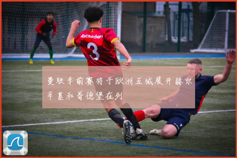 曼联季前赛将于欧洲五城展开赫尔辛基和哥德堡在列