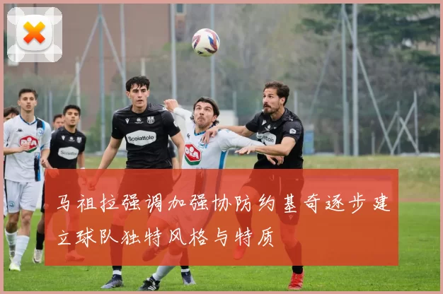 马祖拉强调加强协防约基奇逐步建立球队独特风格与特质